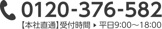 0120-376-582 【本社直通】受付時間 平日9:00 ~ 18:00